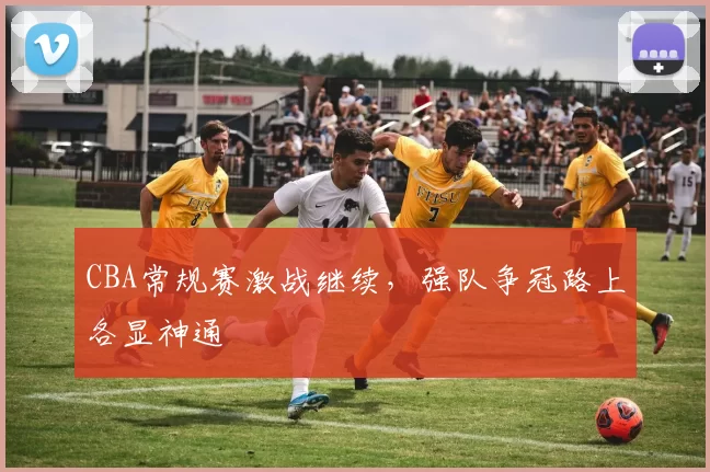 CBA常规赛激战继续,强队争冠路上各显神通