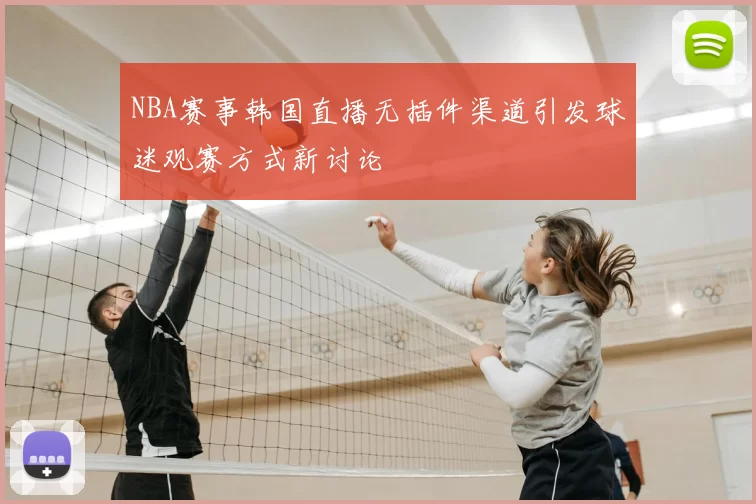 NBA赛事韩国直播无插件渠道引发球迷观赛方式新讨论