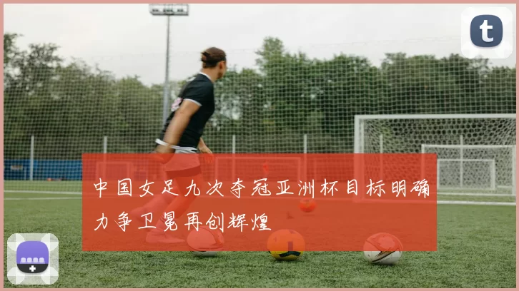 中国女足九次夺冠亚洲杯目标明确力争卫冕再创辉煌
