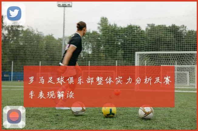 罗马足球俱乐部整体实力分析及赛季表现解读