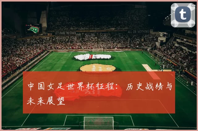 中国女足世界杯征程：历史战绩与未来展望