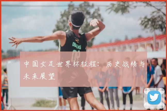 中国女足世界杯征程:历史战绩与未来展望