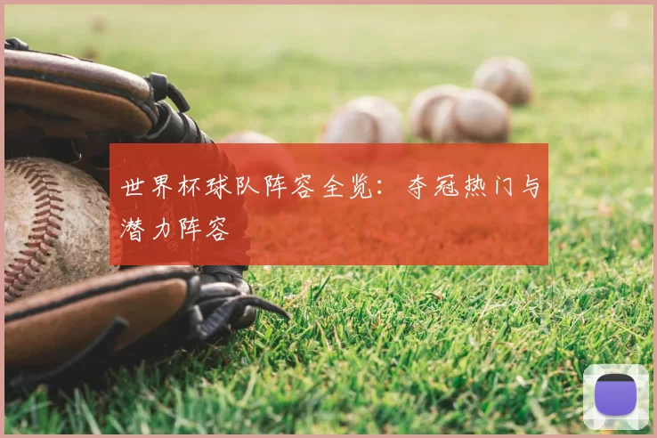 世界杯球队阵容全览:夺冠热门与潜力阵容