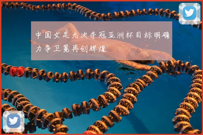 中国女足九次夺冠亚洲杯目标明确力争卫冕再创辉煌