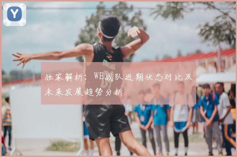 独家解析:WE战队近期状态对比及未来发展趋势分析