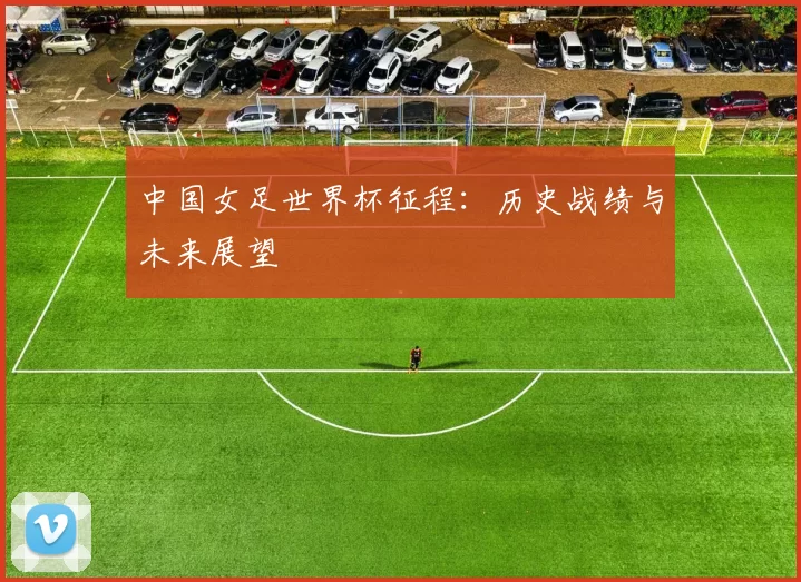中国女足世界杯征程:历史战绩与未来展望