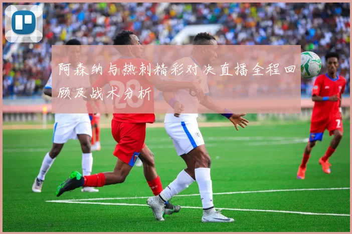 阿森纳与热刺精彩对决直播全程回顾及战术分析