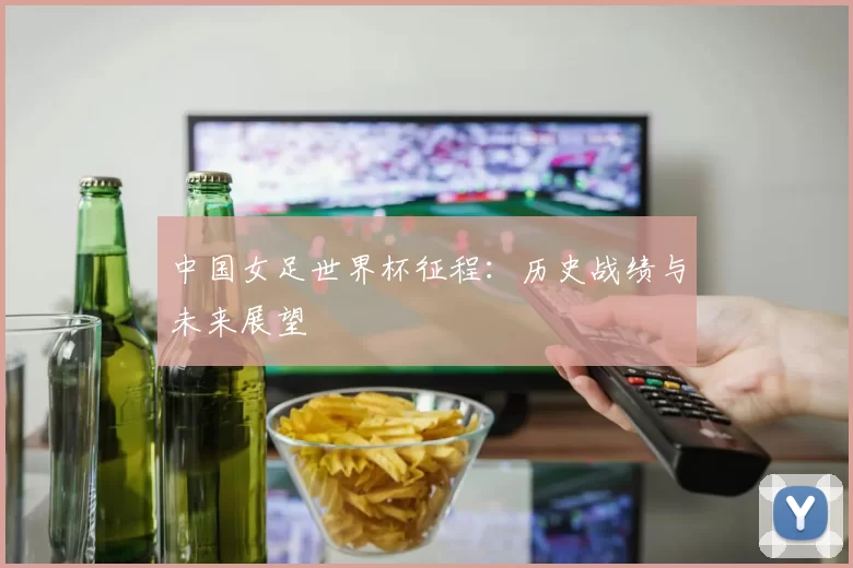 中国女足世界杯征程：历史战绩与未来展望
