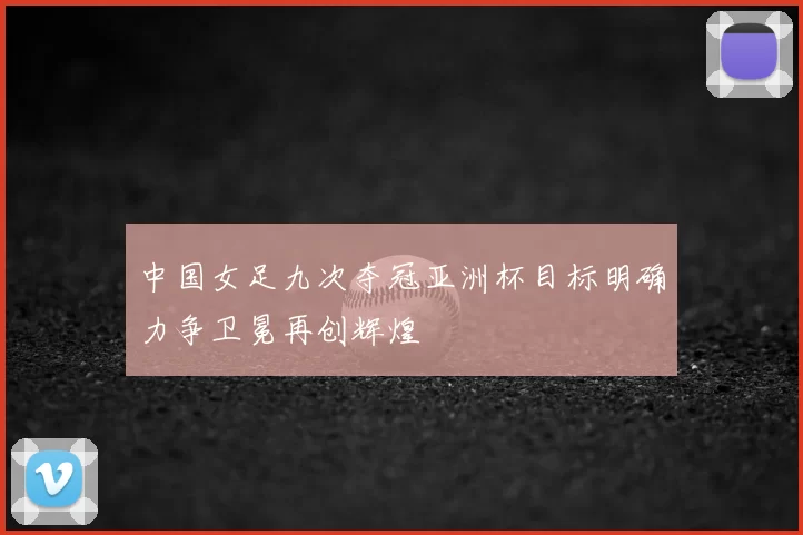 中国女足九次夺冠亚洲杯目标明确力争卫冕再创辉煌