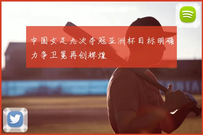 中国女足九次夺冠亚洲杯目标明确力争卫冕再创辉煌