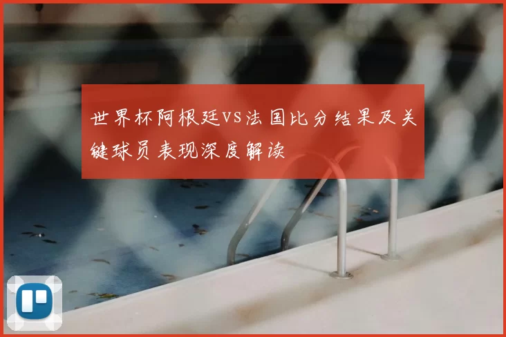 世界杯阿根廷vs法国比分结果及关键球员表现深度解读
