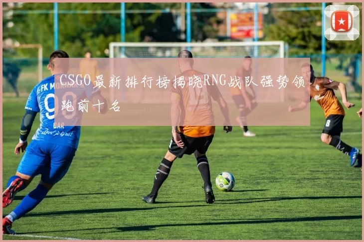 CSGO最新排行榜揭晓RNG战队强势领跑前十名