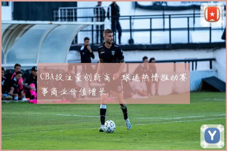 CBA投注量创新高，球迷热情推动赛事商业价值增长