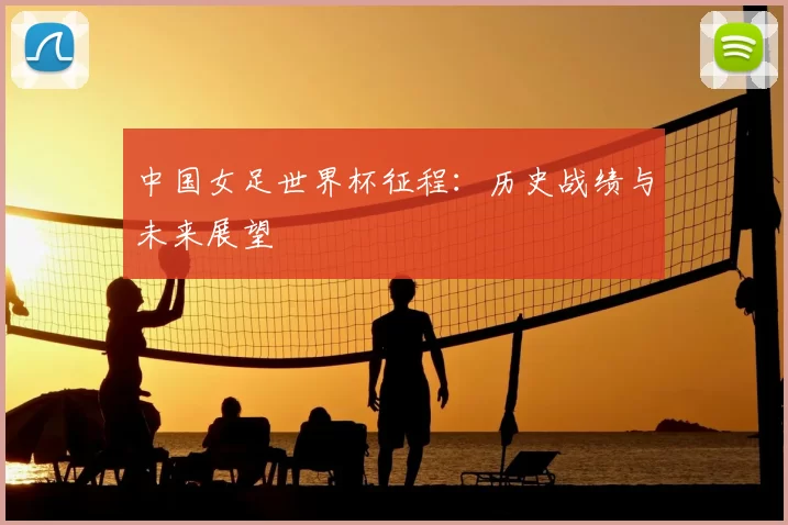 中国女足世界杯征程:历史战绩与未来展望