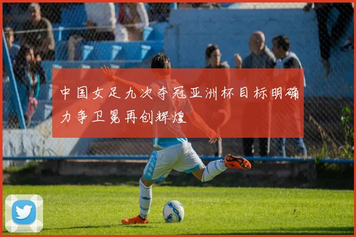 中国女足九次夺冠亚洲杯目标明确力争卫冕再创辉煌