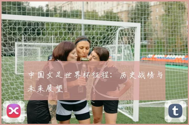 中国女足世界杯征程:历史战绩与未来展望