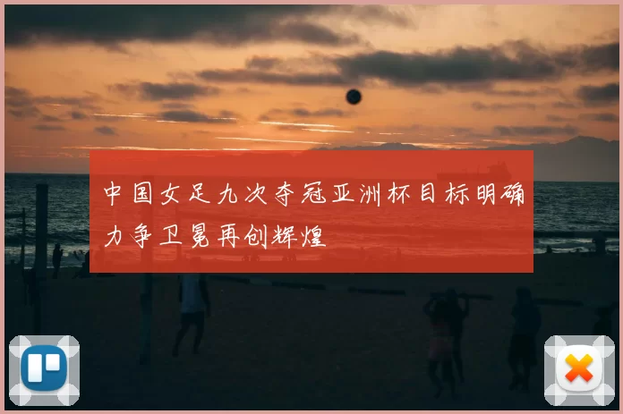 中国女足九次夺冠亚洲杯目标明确力争卫冕再创辉煌
