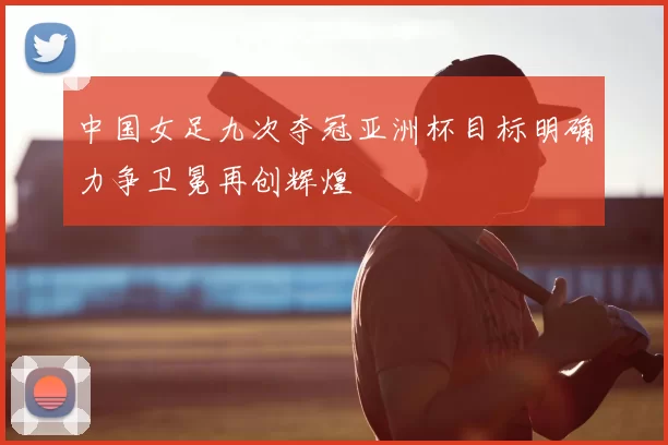 中国女足九次夺冠亚洲杯目标明确力争卫冕再创辉煌