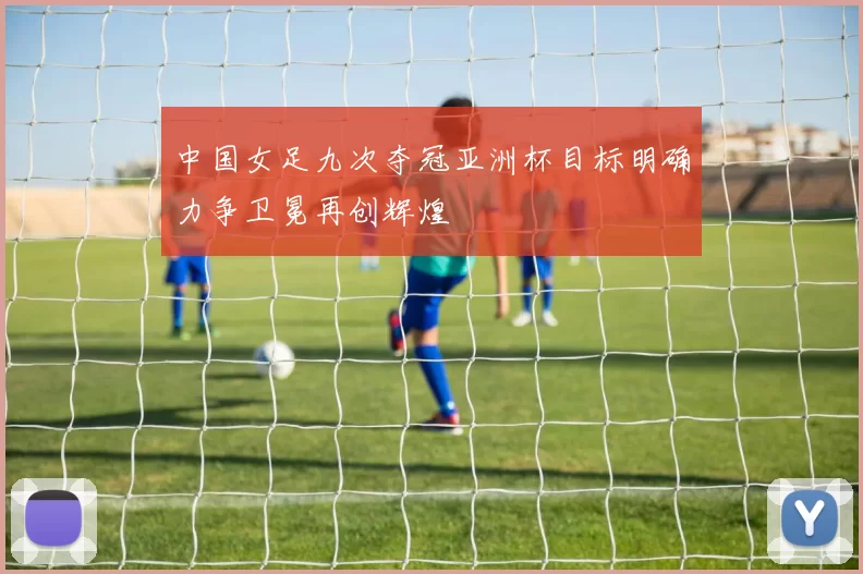 中国女足九次夺冠亚洲杯目标明确力争卫冕再创辉煌