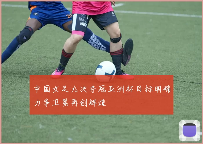 中国女足九次夺冠亚洲杯目标明确力争卫冕再创辉煌