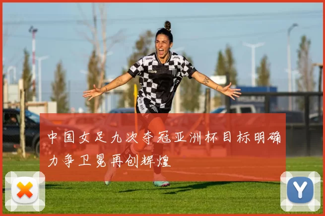 中国女足九次夺冠亚洲杯目标明确力争卫冕再创辉煌