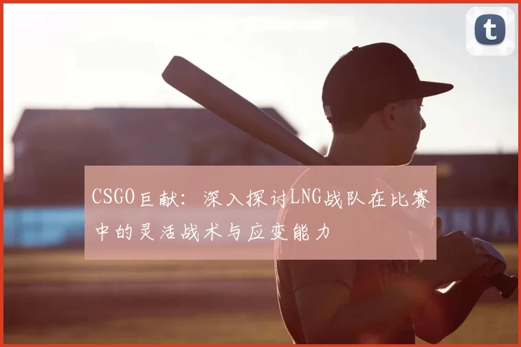 CSGO巨献:深入探讨LNG战队在比赛中的灵活战术与应变能力