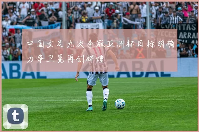 中国女足九次夺冠亚洲杯目标明确力争卫冕再创辉煌