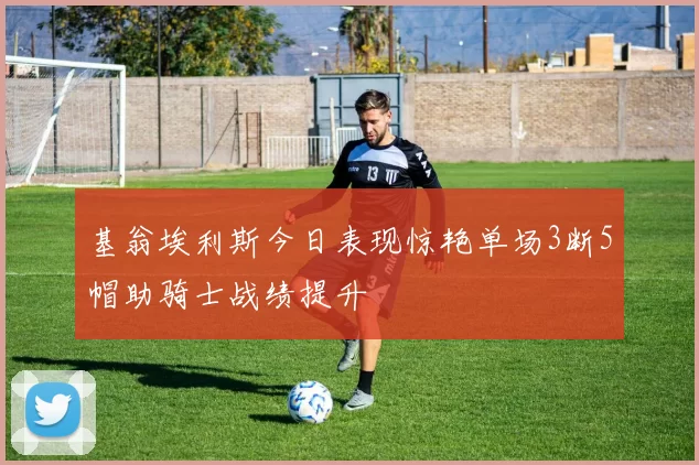 基翁埃利斯今日表现惊艳单场3断5帽助骑士战绩提升