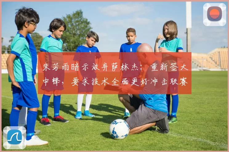 朱芳雨暗示放弃萨林杰:重新签大中锋,要求技术全面更好冲击联赛