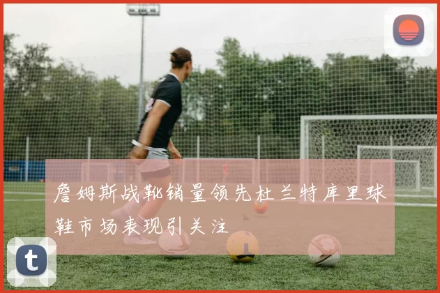 詹姆斯战靴销量领先杜兰特库里球鞋市场表现引关注