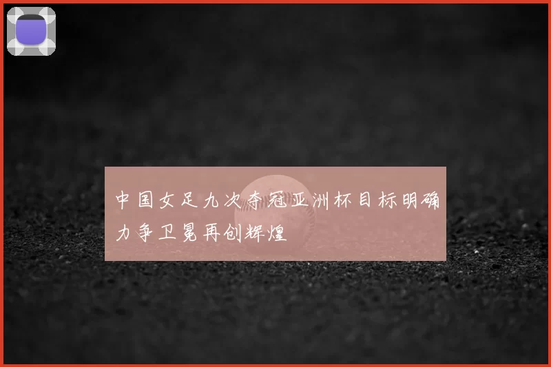 中国女足九次夺冠亚洲杯目标明确力争卫冕再创辉煌