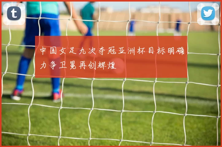 中国女足九次夺冠亚洲杯目标明确力争卫冕再创辉煌
