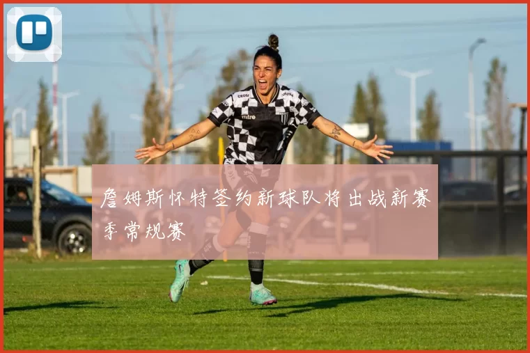 詹姆斯怀特签约新球队将出战新赛季常规赛