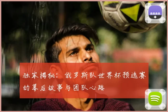 独家揭秘：俄罗斯队世界杯预选赛的幕后故事与团队心路