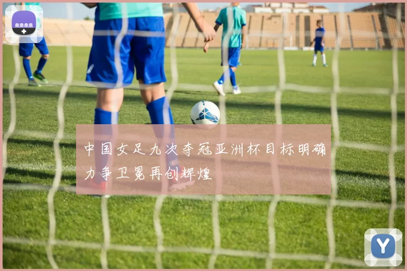 中国女足九次夺冠亚洲杯目标明确力争卫冕再创辉煌
