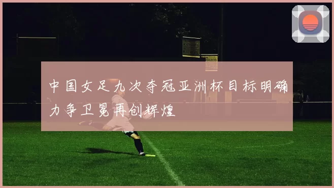 中国女足九次夺冠亚洲杯目标明确力争卫冕再创辉煌