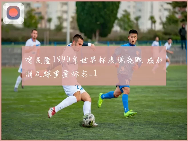 喀麦隆1990年世界杯表现亮眼 成非洲足球重要标志_1
