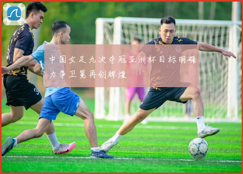 中国女足九次夺冠亚洲杯目标明确力争卫冕再创辉煌