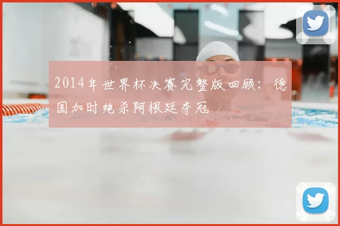 2014年世界杯决赛完整版回顾：德国加时绝杀阿根廷夺冠