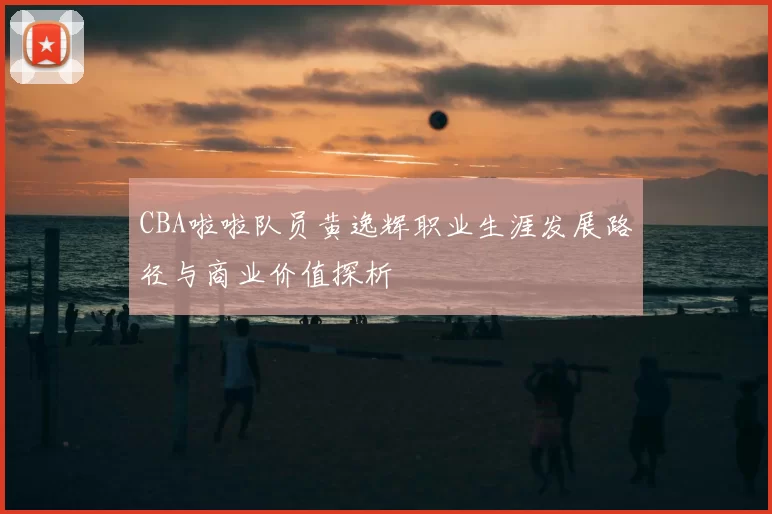 CBA啦啦队员黄逸辉职业生涯发展路径与商业价值探析