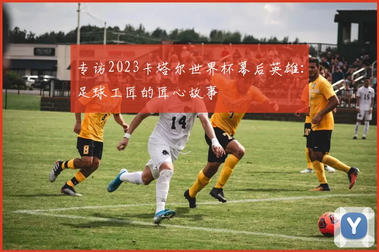 专访2023卡塔尔世界杯幕后英雄:足球工匠的匠心故事
