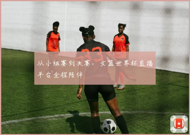 从小组赛到决赛，女篮世界杯直播平台全程陪伴