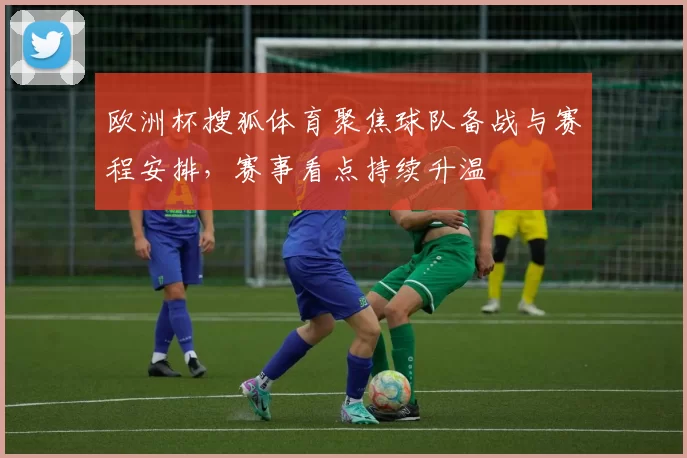 欧洲杯搜狐体育聚焦球队备战与赛程安排,赛事看点持续升温