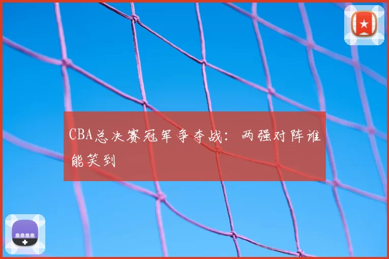CBA总决赛冠军争夺战：两强对阵谁能笑到