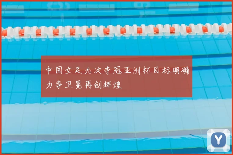 中国女足九次夺冠亚洲杯目标明确力争卫冕再创辉煌