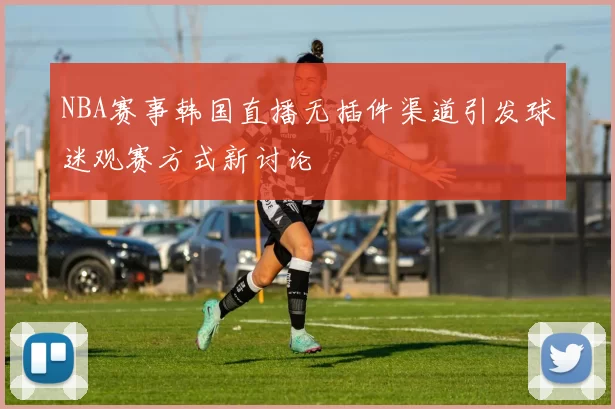 NBA赛事韩国直播无插件渠道引发球迷观赛方式新讨论