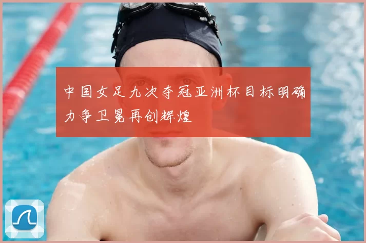 中国女足九次夺冠亚洲杯目标明确力争卫冕再创辉煌