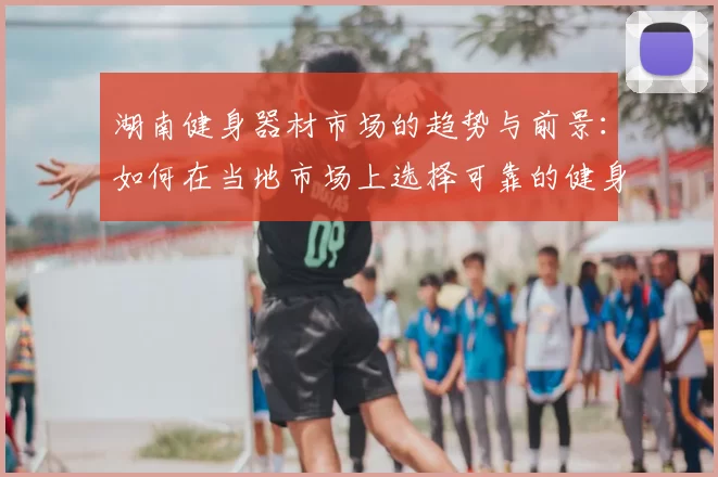 湖南健身器材市场的趋势与前景:如何在当地市场上选择可靠的健身器材供应商?