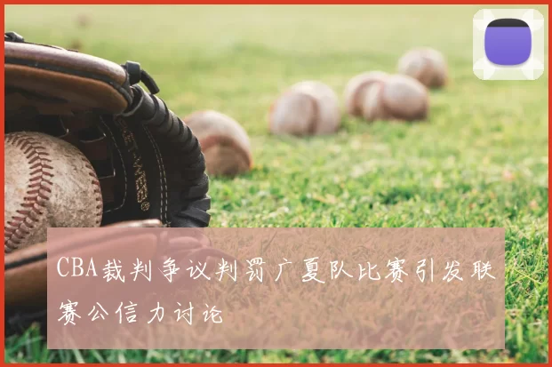 CBA裁判争议判罚广夏队比赛引发联赛公信力讨论