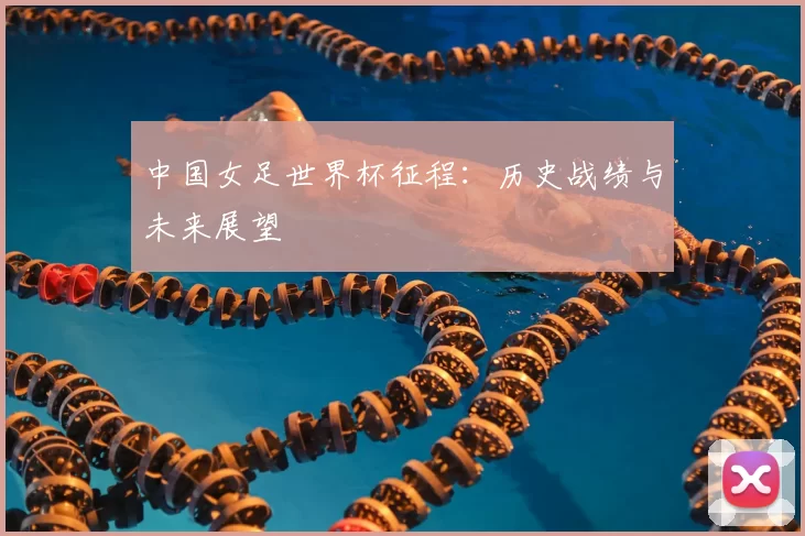 中国女足世界杯征程：历史战绩与未来展望